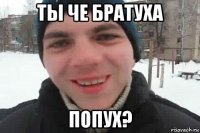 ты че братуха попух?