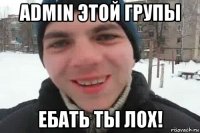 admin этой групы ебать ты лох!