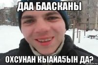 даа баасканы охсунан кыайа5ын да?