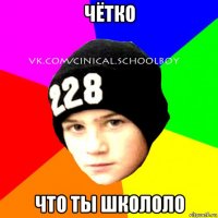 чётко что ты школоло