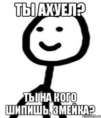 ты ахуел? Ты на кого шипишь, змейка?