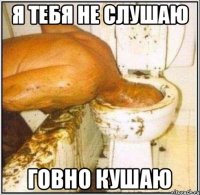 Я тебя не слушаю Говно кушаю