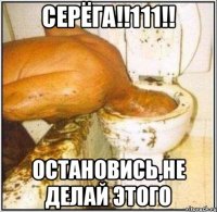 Серёга!!111!! Остановись,не делай этого