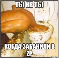 ты не ты когда забанили в Zp