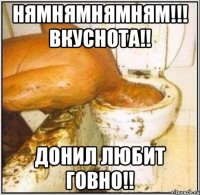 Нямнямнямням!!! Вкуснота!! Донил любит говно!!