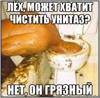 Лёх, может хватит чистить унитаз? Нет, он грязный