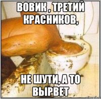 Вовик , третий красников, не шути, а то вырвет