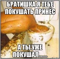 Братишка я тебе покушать принёс а ты уже покушал.......