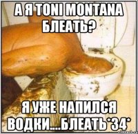 А я toni montana блеать? Я уже напился водки....блеать*34*