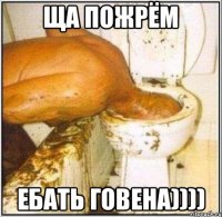 Ща пожрём Ебать Говена))))