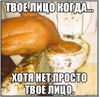 твое лицо когда... хотя нет,просто твое лицо.