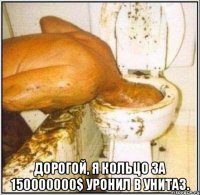  Дорогой, я кольцо за 150000000$ уронил в унитаз.