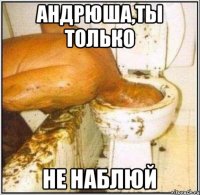 АНДРЮША,ТЫ ТОЛЬКО НЕ НАБЛЮЙ