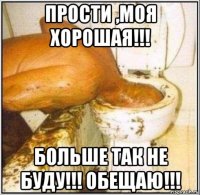 прости ,моя хорошая!!! больше так не буду!!! обещаю!!!