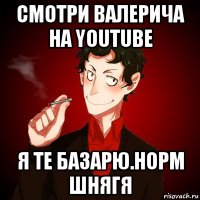 смотри валерича на youtube я те базарю.норм шнягя