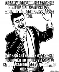 Травму получил, катаясь на скутере, Теперь лечиться хочешь по полису, ну и сука ты, только активный отдых не включён по полису, Так что иди на самооплату, давай, до свиданья!