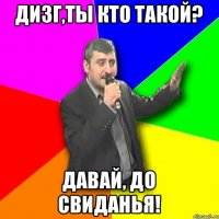 Дизг,ты кто такой? Давай, до свиданья!