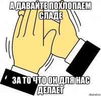 А ДАВАЙТЕ ПОХЛОПАЕМ СЛАДЕ ЗА ТО ЧТО ОН ДЛЯ НАС ДЕЛАЕТ