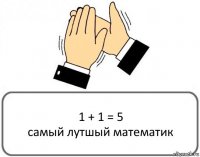 1 + 1 = 5
самый лутшый математик