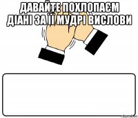 давайте похлопаєм діані за її мудрі вислови 