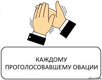 КАЖДОМУ ПРОГОЛОСОВАВШЕМУ ОВАЦИИ