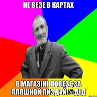 НЕ ВЕЗЕ В КАРТАХ В МАГАЗІНІ ПОВЕЗЕ,ЗА ПЛЯШКОЙ ПИЗДУЙ!©ДІД