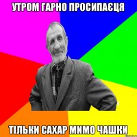 утром гарно просипаєця тільки сахар мимо чашки