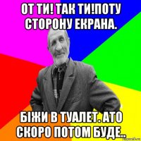 от ти! так ти!поту сторону екрана. біжи в туалет. ато скоро потом буде..