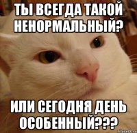 Ты всегда такой ненормальный? Или сегодня день особенный???