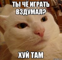 ты чё играть вздумал? хуй там