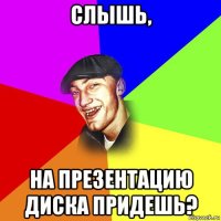 слышь, на презентацию диска придешь?