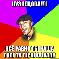 кузнецова!!)) всё равно ты наша гопота терновская!!