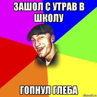 зашол с утрав в школу гопнул глеба
