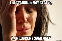 Ты ставишь ему статус, А он даже не замечает