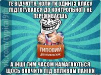 те відчуття, коли ти один із класу підготувався до контрольної і не переживаєшь а інші тим часом намагаються щось вивчити під впливом паніки