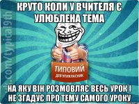 круто коли у вчителя є улюблена тема на яку він розмовляє весь урок і не згадує про тему самого уроку