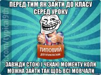 перед тим як зайти до класу серед уроку завжди стою і чекаю моменту коли можна зайти так щоб всі мовчали