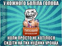 у кожного боліла голова коли просто не хотілося сидіти на тих нудних уроках