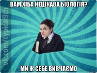 вам хіба нецікава біологія? ми ж себе вивчаємо