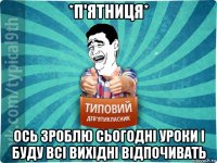 *п'ятниця* ось зроблю сьогодні уроки і буду всі вихідні відпочивать