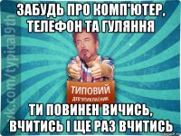 забудь про комп'ютер, телефон та гуляння ти повинен вичись, вчитись і ще раз вчитись