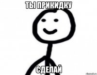 ты прикидку сделай