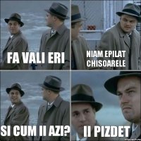 Fa vali eri Niam epilat chisoarele Si cum ii azi? II PIZDET