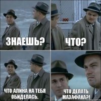 Знаешь? Что? Что Алина на тебя обиделась. Что делать мазафака?!