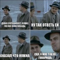 девка спрашивает, нужна ли она кому нибудь. ну так ответь ей сказал что НУЖНА ска, а мне так не говоришь