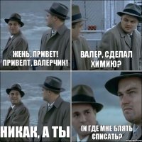 Жень, привет! Привелт, Валерчик! Валер, сделал химию? Никак, а ты (И где мне блять списать?