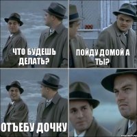 Что будешь делать? Пойду домой а ты? Отъебу дочку 