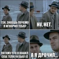 Ген, знаешь почему я игнорил тебя? Ну, нет. Потому что я нашел себе телку и ебал её А я дрочил...