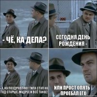 - чё, ка дела? сегодня день рождения - - а, ну поздравляю! типа стал на год старше, мудрее и всё такое! или прост опять - проебал его