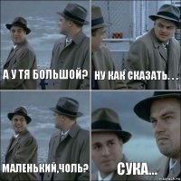 А у тя большой? ну как сказать. . . Маленький,чоль? сука...